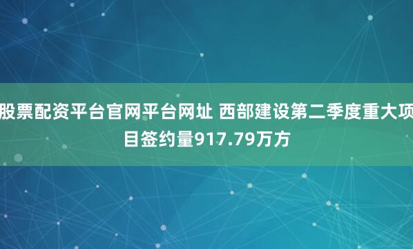 股票配资平台官网平台网址 西部建设第二季度重大项目签约量917.79万方