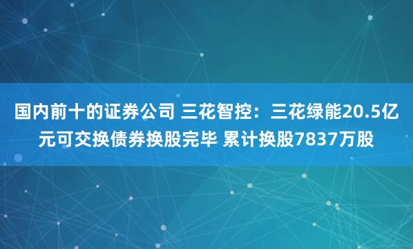 国内前十的证券公司 三花智控：三花绿能20.5亿元可交换债券换股完毕 累计换股7837万股