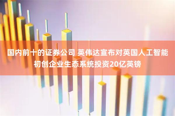 国内前十的证券公司 英伟达宣布对英国人工智能初创企业生态系统投资20亿英镑