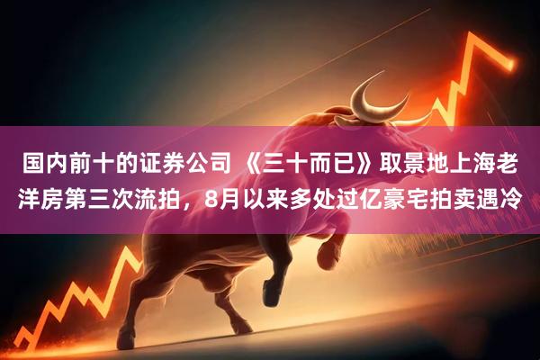 国内前十的证券公司 《三十而已》取景地上海老洋房第三次流拍，8月以来多处过亿豪宅拍卖遇冷