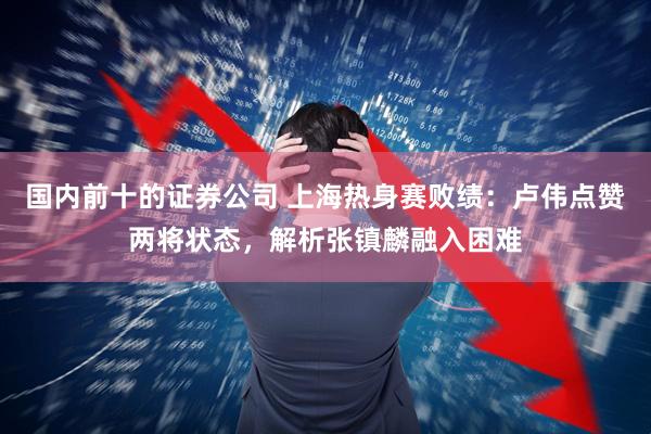 国内前十的证券公司 上海热身赛败绩：卢伟点赞两将状态，解析张镇麟融入困难