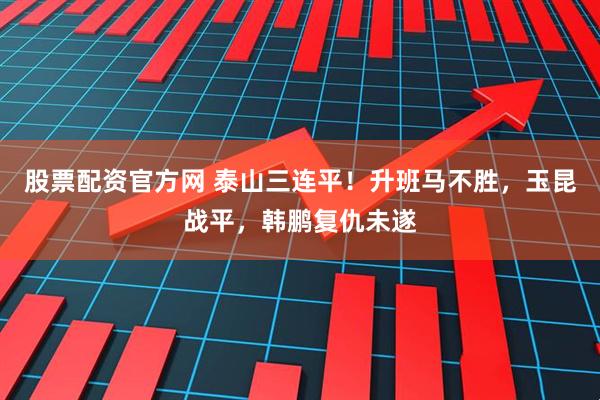股票配资官方网 泰山三连平！升班马不胜，玉昆战平，韩鹏复仇未遂
