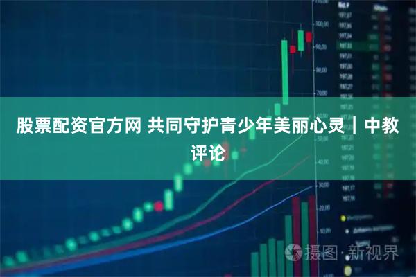 股票配资官方网 共同守护青少年美丽心灵｜中教评论
