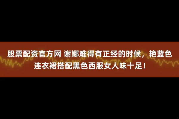 股票配资官方网 谢娜难得有正经的时候，艳蓝色连衣裙搭配黑色西服女人味十足！