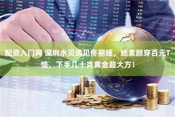 配资入门网 深圳水贝遇见佟丽娅，她素颜穿百元T恤，下手几十克黄金超大方！