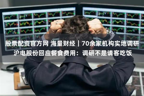 股票配资官方网 海量财经｜70余家机构实地调研 沪电股份回应餐食费用：调研不是请客吃饭
