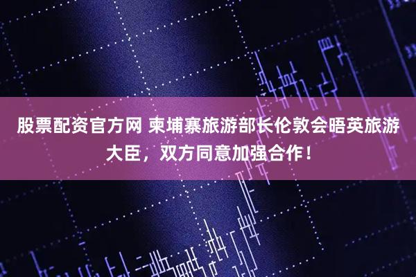 股票配资官方网 柬埔寨旅游部长伦敦会晤英旅游大臣，双方同意加强合作！