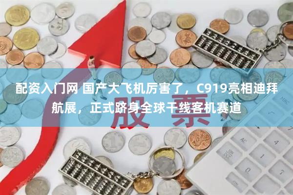 配资入门网 国产大飞机厉害了，C919亮相迪拜航展，正式跻身全球干线客机赛道