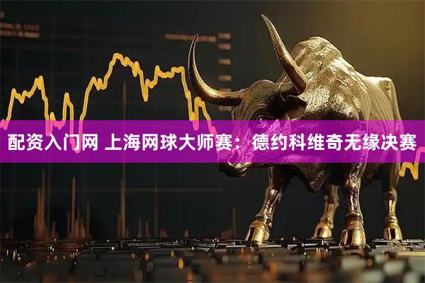 配资入门网 上海网球大师赛：德约科维奇无缘决赛
