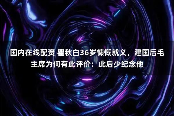 国内在线配资 瞿秋白36岁慷慨就义，建国后毛主席为何有此评价：此后少纪念他