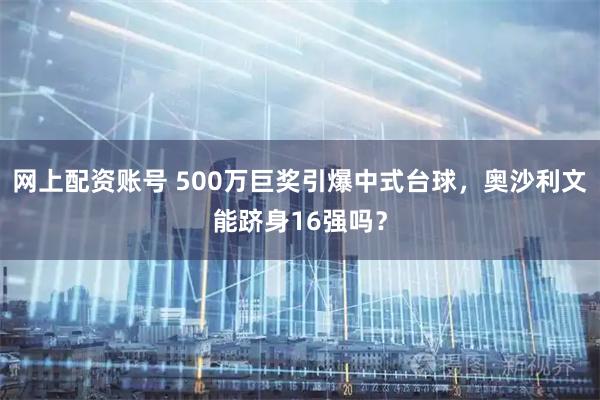 网上配资账号 500万巨奖引爆中式台球，奥沙利文能跻身16强吗？