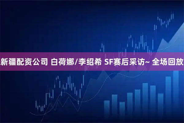 新疆配资公司 白荷娜/李绍希 SF赛后采访~ 全场回放