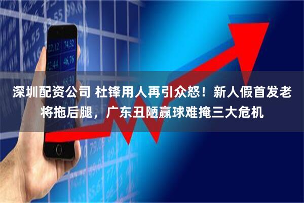 深圳配资公司 杜锋用人再引众怒！新人假首发老将拖后腿，广东丑陋赢球难掩三大危机