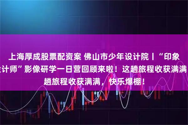 上海厚成股票配资案 佛山市少年设计院丨“印象西关·小小设计师”影像研学一日营回顾来啦！这趟旅程收获满满，快乐爆棚！