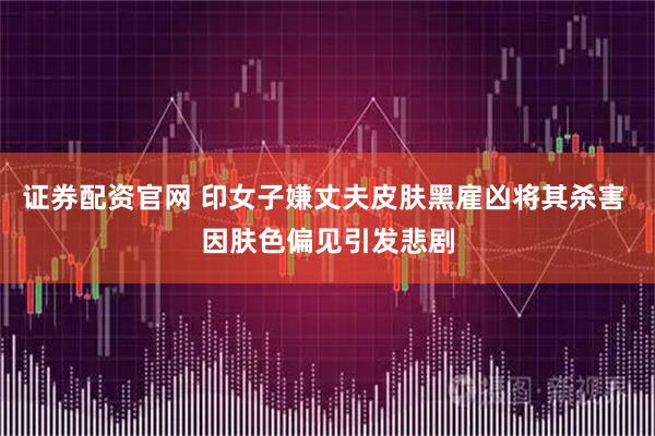 证券配资官网 印女子嫌丈夫皮肤黑雇凶将其杀害 因肤色偏见引发悲剧