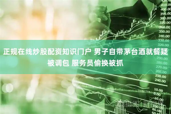 正规在线炒股配资知识门户 男子自带茅台酒就餐疑被调包 服务员偷换被抓