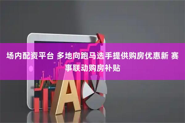 场内配资平台 多地向跑马选手提供购房优惠新 赛事联动购房补贴