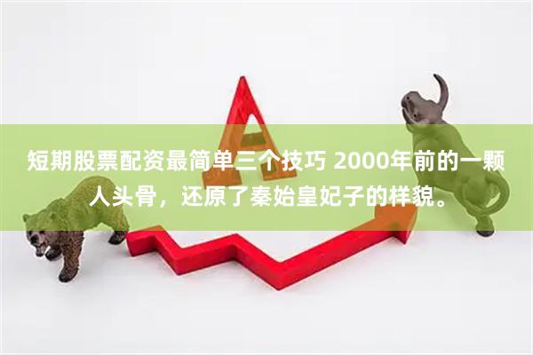 短期股票配资最简单三个技巧 2000年前的一颗人头骨，还原了秦始皇妃子的样貌。