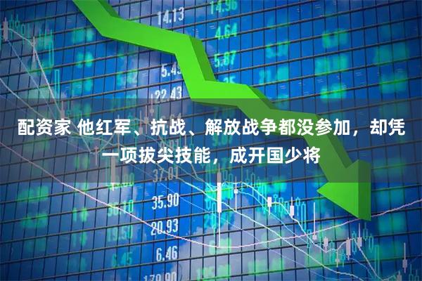 配资家 他红军、抗战、解放战争都没参加，却凭一项拔尖技能，成开国少将