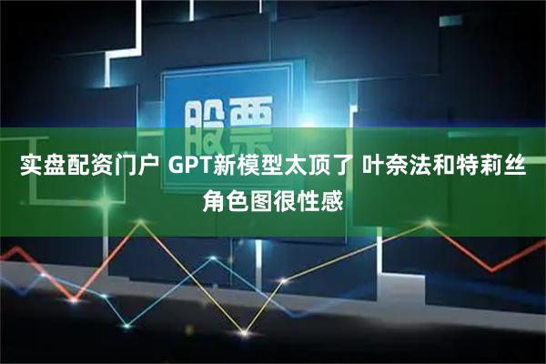实盘配资门户 GPT新模型太顶了 叶奈法和特莉丝角色图很性感