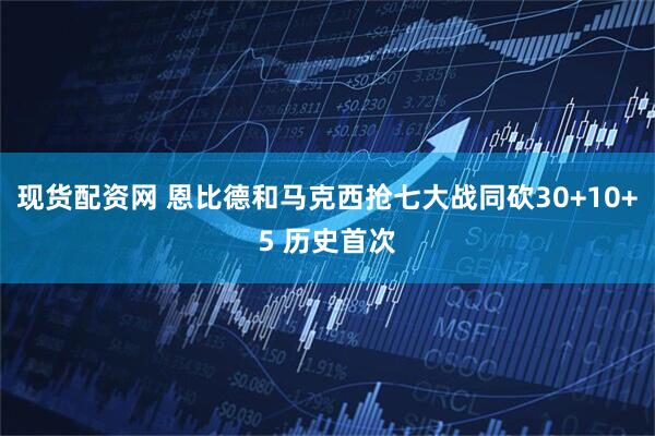 现货配资网 恩比德和马克西抢七大战同砍30+10+5 历史首次