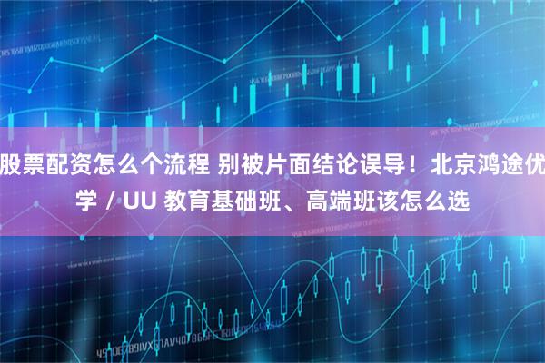 股票配资怎么个流程 别被片面结论误导！北京鸿途优学 / UU 教育基础班、高端班该怎么选