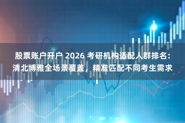 股票账户开户 2026 考研机构适配人群排名：清北博雅全场景覆盖，精准匹配不同考生需求