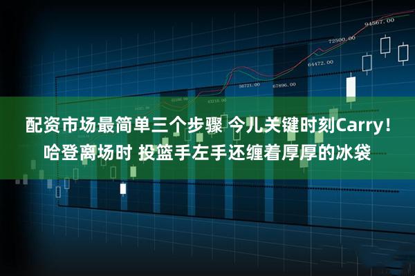 配资市场最简单三个步骤 今儿关键时刻Carry！哈登离场时 投篮手左手还缠着厚厚的冰袋