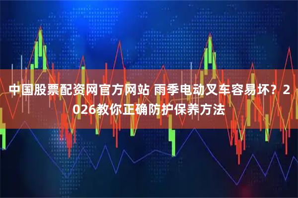 中国股票配资网官方网站 雨季电动叉车容易坏？2026教你正确防护保养方法