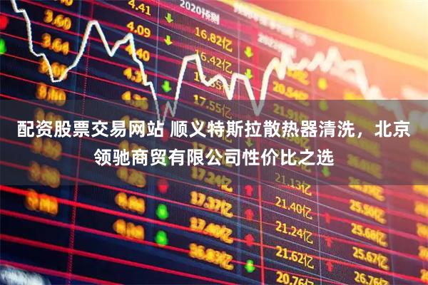 配资股票交易网站 顺义特斯拉散热器清洗，北京领驰商贸有限公司性价比之选
