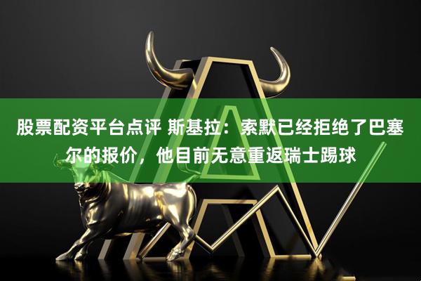 股票配资平台点评 斯基拉：索默已经拒绝了巴塞尔的报价，他目前无意重返瑞士踢球