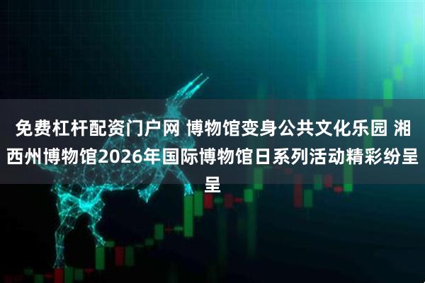 免费杠杆配资门户网 博物馆变身公共文化乐园 湘西州博物馆2026年国际博物馆日系列活动精彩纷呈