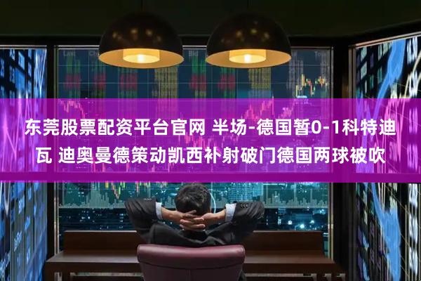 东莞股票配资平台官网 半场-德国暂0-1科特迪瓦 迪奥曼德策动凯西补射破门德国两球被吹