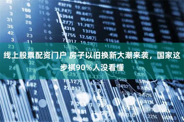 线上股票配资门户 房子以旧换新大潮来袭，国家这步棋90%人没看懂