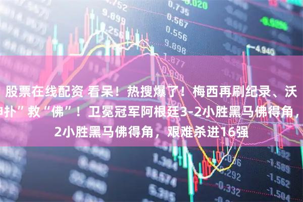 股票在线配资 看呆！热搜爆了！梅西再刷纪录、沃齐尼亚多个“神扑”救“佛”！卫冕冠军阿根廷3-2小胜黑马佛得角，艰难杀进16强