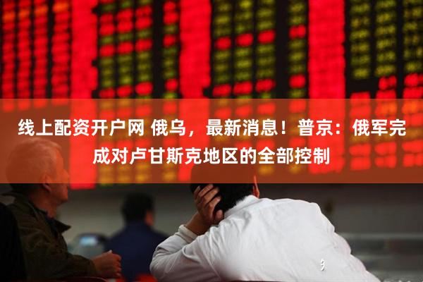 线上配资开户网 俄乌，最新消息！普京：俄军完成对卢甘斯克地区的全部控制