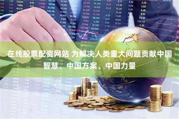 在线股票配资网站 为解决人类重大问题贡献中国智慧、中国方案、中国力量