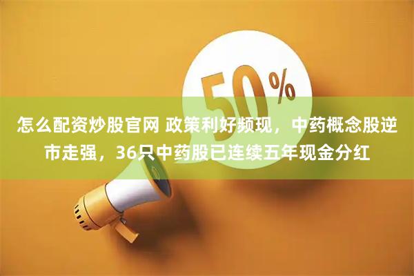 怎么配资炒股官网 政策利好频现，中药概念股逆市走强，36只中药股已连续五年现金分红