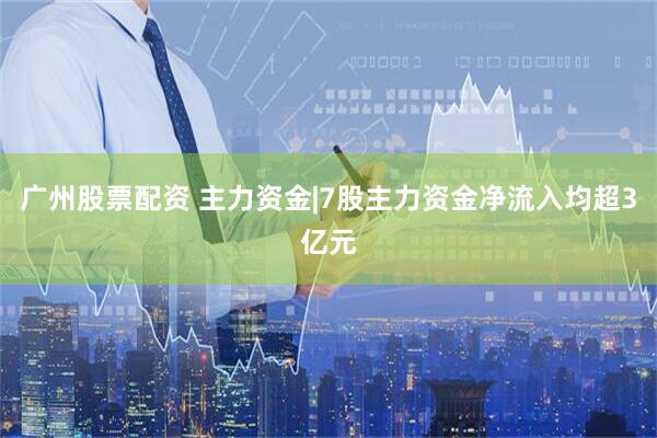 广州股票配资 主力资金|7股主力资金净流入均超3亿元