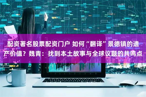 配资著名股票配资门户 如何“翻译”景德镇的遗产价值？魏青：找到本土故事与全球议题的共鸣点